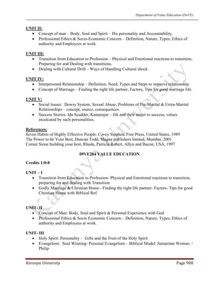 Department of Value Education (DoVE)
Karunya University  Page 908 
UNIT II:
• Concept of man – Body, Soul and Spirit – His personality and Accountability.
• Professional Ethics & Socio-Economic Concern – Definition, Nature, Types, Ethics of
authority and Employees at work.
UNIT III:
• Transition from Education to Profession – Physical and Emotional reactions to transition,
Preparing for and Dealing with transitions.
• Dealing with Cultural Drift – Ways of Handling Cultural shock.
UNIT IV:
• Interpersonal Relationship – Definition, Need, Types and Steps to improve relationship.
• Concept of Marriage – Finding the right life partner, Factors, Tips for good marriage life.
UNIT V:
• Social Issues: Dowry System, Sexual Abuse, Problems of Pre-Marital & Extra-Marital
Relationships – concept, source, consequences.
• Success Stories: Ida Scudder, Kamarajar – life and their secret to success, values
inculcated by such personalities.
References:
Seven Habits of Highly Effective People, Covey Stephen, Free Press, United States, 1989
The Power to be Your Best, Duncan Todd, Magna publishers limited, Mumbai, 2001
Corner Stone building your best, Rhoda, Patricia Robert, Allyn and Bacon, USA, 1997
09VE204 VALUE EDUCATION
Credits 1:0:0
UNIT – I
• Transition from Education to Profession- Physical and Emotional reactions to transition,
preparing for and dealing with Transition
• Godly Marriage & Christian Home - Finding the right life partner- Factors- Tips for good
Christian Home with Biblical Ref.
UNIT- II
• Concept of Man: Body, Soul and Spirit & Personal Experience with God
• Professional Ethics & Socio Economic Concern : Definition, Nature, Types, Ethics of
authority and Employees at work.
UNIT- III
• Holy Spirit: Personality – Gifts and the Fruit of the Holy Spirit
• Evangelism: Soul Winning- Personal Evangelism – Biblical Model: Samaritan Woman /
Philip
 