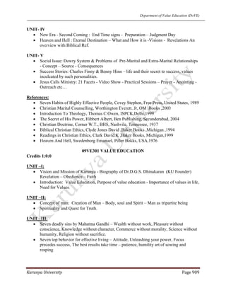 Department of Value Education (DoVE)
Karunya University  Page 909 
UNIT- IV
• New Era - Second Coming : End Time signs - Preparation – Judgment Day
• Heaven and Hell : Eternal Destination – What and How it is -Visions - Revelations An
overview with Biblical Ref.
UNIT- V
• Social Issue: Dowry System & Problems of Pre-Marital and Extra-Marital Relationships
- Concept – Source - Consequences
• Success Stories: Charles Finny & Benny Hinn – life and their secret to success, values
inculcated by such personalities.
• Jesus Calls Ministry: 21 Facets - Video Show - Practical Sessions – Prayer - Anointing -
Outreach etc…
References:
• Seven Habits of Highly Effective People, Covey Stephen, Free Press, United States, 1989
• Christian Marital Counselling, Worthington Everett. Jr, OM Books ,2003
• Introduction To Theology, Thomas C.Owen, ISPCK,Delhi,1999
• The Secret of His Power, Hibbert Albert, Ben Publishing, Secunderabad, 2004
• Christian Doctrine, Corner W.T., BHS, Nashvile, Tennessee, 1937
• Biblical Christian Ethics, Clyde Jones David ,Baker Books ,Michigan ,1994
• Readings in Christian Ethics, Clark David.K ,Baker Books, Michigan,1999
• Heaven And Hell, Swedenborg Emanuel, Piller Bokks, USA,1976
09VE301 VALUE EDUCATION
Credits 1:0:0
UNIT –I:
• Vision and Mission of Karunya - Biography of Dr.D.G.S. Dhinakaran (KU Founder)
Revelation – Obedience – Faith
• Introduction: Value Education, Purpose of value education - Importance of values in life,
Need for Values.
UNIT –II:
• Concept of man: Creation of Man – Body, soul and Spirit – Man as tripartite being
• Spirituality and Quest for Truth.
UNIT –III:
• Seven deadly sins by Mahatma Gandhi – Wealth without work, Pleasure without
conscience, Knowledge without character, Commerce without morality, Science without
humanity, Religion without sacrifice.
• Seven top behavior for effective living – Attitude, Unleashing your power, Focus
precedes success, The best results take time – patience, humility art of sowing and
reaping
 