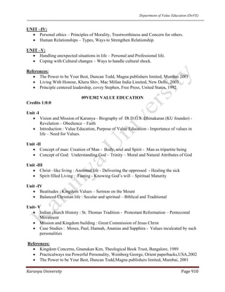 Department of Value Education (DoVE)
Karunya University  Page 910 
UNIT –IV:
• Personal ethics – Principles of Morality, Trustworthiness and Concern for others.
• Human Relationships – Types, Ways to Strengthen Relationship.
UNIT –V:
• Handling unexpected situations in life – Personal and Professional life.
• Coping with Cultural changes – Ways to handle cultural shock.
References:
• The Power to be Your Best, Duncan Todd, Magna publishers limited, Mumbai 2001
• Living With Honour, Khera Shiv, Mac Millan India Limited, New Delhi, 2003
• Principle centered leadership, covey Stephen, Free Press, United States, 1992
09VE302 VALUE EDUCATION
Credits 1:0:0
Unit -I
• Vision and Mission of Karunya - Biography of Dr.D.G.S Dhinakaran (KU founder) -
Revelation – Obedience – Faith
• Introduction : Value Education, Purpose of Value Education - Importance of values in
life – Need for Values.
Unit -II
• Concept of man: Creation of Man - Body, soul and Spirit - Man as tripartite being
• Concept of God: Understanding God – Trinity – Moral and Natural Attributes of God
Unit -III
• Christ –like living : Anointed life - Delivering the oppressed - Healing the sick
• Spirit filled Living : Fasting - Knowing God’s will – Spiritual Maturity
Unit -IV
• Beatitudes : Kingdom Values – Sermon on the Mount
• Balanced Christian life : Secular and spiritual – Biblical and Traditional
Unit- V
• Indian church History : St. Thomas Tradition - Protestant Reformation – Pentecostal
Movement
• Mission and Kingdom building : Great Commission of Jesus Christ
• Case Studies : Moses, Paul, Hannah, Ananias and Sapphira - Values inculcated by such
personalities
References:
• Kingdom Concerns, Gnanakan Ken, Theological Book Trust, Bangalore, 1989
• Practicalways toa Powerful Personality, Weinberg George, Orient paperbacks,USA,2002
• The Power to be Your Best, Duncan Todd,Magna publishers limited, Mumbai, 2001
 