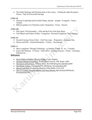 Department of Value Education (DoVE)
Karunya University  Page 912 
• The Godly Marriage and Christian home in the society : Finding the right life partner –
Factors - Tips for Successful marriage
UNIT- II
• Christian Leadership and Fivefold Calling: Apostle – prophet –Evangelist – Pastor -
Teacher.
• Biblical qualities of a Christian worker: Preparation - Vision – Passion
UNIT- III
• Holy Spirit: The Personality - Gifts and the Fruit of the Holy Spirit.
• Tent Makers and Fishers of Men : Evangelism - Personal Evangelism- Soul winning.
UNIT- IV
• Second Coming of Jesus Christ –End Time signs - Preparation – Judgment Day
• Heaven and Hell : Eternal Destination – Visions - Revelations.
UNIT- V
• Mass evangelism: Through Technology e.g Internet, E.mail, TV etc. - Crusades
• Jesus Calls Ministry: 21 Facets - Video Show - Practical Sessions – Prayer - Anointing -
Outreach etc…
References:
• Seven Habits of Highly Effective People, Covey Stephen,
• Christian Marital Counselling, Worthington Everett.Jr, OM Books ,2003
• The Secret of His Power , Hibbert Albert, Ben Publishing,Secunderabad,2004
• The Master Trainer, Chandapilla.P.T, OM Books, Secunderabad,2001
• Heaven And Hell, Swedenborg Emanuel, Piller Bokks, USA,1976
• The 21st
Century Christian and His End Time Mission ,Basu Kalyan,OM Books,
Secunderabad,2005
 