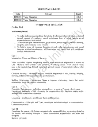  
Karunya University 1
ADDITIONAL SUBJECTS
Code Subject Credit
10VE201 Value Education 2:0:0
10VE202 Value Education 2:0:0
10VE201 VALUE EDUCATION
Credits: 2:0:0
Course Objectives:
1. To make students understand that the holistic development of an individual is attained
through pursuit of excellence, moral uprightness, love of fellow beings, social
responsibility and faith in God.
2. To nurture an open attitude towards, godly values, mutual respect, personal maturity,
integrity, team work and social concern.
3. To build a sense of character formation through value consciousness and moral
integrity, spiritual development, self knowledge, self esteem and self confidence,
courage and conviction.
Unit I
Introduction: Vision and Mission of Karunya.
Value Education, Purpose and priority areas of Value Education. Importance of Values in
Life – what is a Value system? Types of values, Clarifying values - what kinds of values
need to be inculcated eg. Ethical, moral and spiritual instead of materialistic values, value
inculcation.
Character Building – advantages of good character, Importance of trust, honesty, integrity,
morality, and reliability as qualities of a good character.
Building Relationship – Objectives, Ways to improve relationship, Issues that hinder
relationship, Tools for effective relationship
Unit II
Personality Development- definition, types and ways to improve Personal effectiveness.
Purpose and philosophy of Life – Learning the purpose driven life. Decision making skills,
Introspection, Moralization of Desires.
Leadership – Qualities of a good leader, Types and Principles.
Communication – Principles and Types, advantages and disadvantages to communication.
Communication skills
Unit III
Foundation for success – Definition, Approaches for successful living, overcoming obstacles
for success, and winning strategies – Desire, commitment, responsibility hard work and
discipline.
 