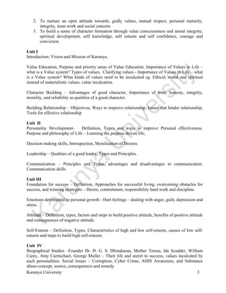  
Karunya University 3
2. To nurture an open attitude towards, godly values, mutual respect, personal maturity,
integrity, team work and social concern.
3. To build a sense of character formation through value consciousness and moral integrity,
spiritual development, self knowledge, self esteem and self confidence, courage and
conviction.
Unit I
Introduction: Vision and Mission of Karunya.
Value Education, Purpose and priority areas of Value Education. Importance of Values in Life –
what is a Value system? Types of values, Clarifying values - Importance of Values in Life – what
is a Value system? What kinds of values need to be inculcated eg. Ethical, moral and spiritual
instead of materialistic values, value inculcation.
Character Building – Advantages of good character, Importance of trust, honesty, integrity,
morality, and reliability as qualities of a good character.
Building Relationship – Objectives, Ways to improve relationship, Issues that hinder relationship,
Tools for effective relationship
Unit II
Personality Development- Definition, Types and ways to improve Personal effectiveness.
Purpose and philosophy of Life – Learning the purpose driven life,
Decision making skills, Introspection, Moralization of Desires.
Leadership – Qualities of a good leader, Types and Principles.
Communication – Principles and Types, advantages and disadvantages to communication.
Communication skills
Unit III
Foundation for success – Definition, Approaches for successful living, overcoming obstacles for
success, and winning strategies – Desire, commitment, responsibility hard work and discipline.
Emotions detrimental to personal growth - Hurt feelings – dealing with anger, guilt, depression and
stress.
Attitude – Definition, types, factors and steps to build positive attitude, benefits of positive attitude
and consequences of negative attitude.
Self-Esteem – Definition, Types, Characteristics of high and low self-esteem, causes of low self-
esteem and steps to build high self-esteem.
Unit IV
Biographical Studies –Founder Dr. D. G. S. Dhinakaran, Mother Teresa, Ida Scudder, William
Carey, Amy Carmichael, George Muller – Their life and secret to success, values inculcated by
such personalities. Social Issues – Corruption, Cyber Crime, AIDS Awareness, and Substance
abuse-concept, source, consequences and remedy
 