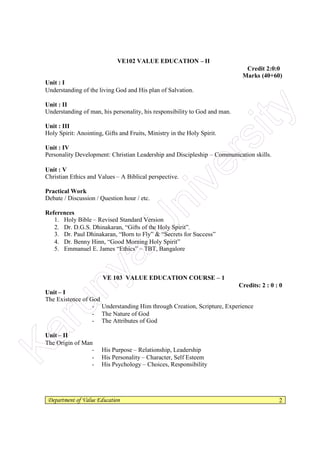 Department of Value Education 2
VE102 VALUE EDUCATION – II
Credit 2:0:0
Marks (40+60)
Unit : I
Understanding of the living God and His plan of Salvation.
Unit : II
Understanding of man, his personality, his responsibility to God and man.
Unit : III
Holy Spirit: Anointing, Gifts and Fruits, Ministry in the Holy Spirit.
Unit : IV
Personality Development: Christian Leadership and Discipleship – Communication skills.
Unit : V
Christian Ethics and Values – A Biblical perspective.
Practical Work
Debate / Discussion / Question hour / etc.
References
1. Holy Bible – Revised Standard Version
2. Dr. D.G.S. Dhinakaran, “Gifts of the Holy Spirit”.
3. Dr. Paul Dhinakaran, “Born to Fly” & “Secrets for Success”
4. Dr. Benny Hinn, “Good Morning Holy Spirit”
5. Emmanuel E. James “Ethics” – TBT, Bangalore
VE 103 VALUE EDUCATION COURSE – 1
Credits: 2 : 0 : 0
Unit – I
The Existence of God
- Understanding Him through Creation, Scripture, Experience
- The Nature of God
- The Attributes of God
Unit – II
The Origin of Man
- His Purpose – Relationship, Leadership
- His Personality – Character, Self Esteem
- His Psychology – Choices, ResponsibilityKarunya
U
niversity
 