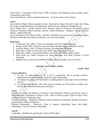 Department of Value Education  12.2 
Social Issues – Corruption, Cyber Crime, AIDS Awareness, and Substance abuse-concept, source,
consequences and remedy.
Jesus Calls Ministry – History and Developments – 21 facets of Jesus Calls ministry.
Unit V
Seven habits of highly effective people at work – Be proactive, Begin with end in mind, first Things
first, Seek to understand than to be understood, Think win win, Synergize, Sharpen the saw.
Seven Deadly Sins - Wealth without work, Pleasure without Conscience, Knowledge without
character, Commerce without morality, Science without Humanity, Religion without Sacrifice,
Politics without Principle.
Seven top behavior for effective living - Attitude, Unleashing your power, Focus precedes Success,
The Best results take time, Patience, Humility , art of sowing, reaping
References:
1. C. Maxwell John. (2001). Power of Leadership, USA: River Oak Publishing.
2. Duncan Todd. (2001). The power to be your best, Mumbai: Magna Publishers Limited,
3. Geoffrey Hanks. (1992). 70 Great Christians, Secunderabad: OM Books.
4. Khera Shiv. (1988). You Can Win, New Delhi: Mac Millan India Limited.
5. Khera Shiv. (2003). Living With Honour, New Delhi: Mac Millan India Limited.
6. Mani Jacob, ed., (2002). Resource for Value Education, New Delhi: Institute of Value
Education.
7. Stephen Covey. (1989). Seven Habits of Highly Effective People. USA: Free Press.
10VE302 VALUE EDUCATION
Credit : 2:0:0
Course objectives:
1. To give an understanding of life in all its complexities and to provide practical
opportunities and mold students to meet the needs of the people.
2. To sharpen the capacity of the student in enabling them to make right moral and ethical
choices,
3. To develop professionals with social concern reaching out to the nation as leaders and
serving the needy with divine grace and power.
Unit I
Introduction: Vision and Mission of Karunya. Value Education, Purpose and priority areas of
Value Education. Importance of Values in Life – what is a Value system? Types of values, Value
inculcation process, Clarifying values.
Character Building – Definition, Character values, Character development, Results of having a
good character, Pillars of Character
Building Relationship – Objectives, Ways to improve relationship, Issues that hinder
relationship, Tools for effective relationship
Unit II
Leadership – Qualities of a good leader, Types and Principles.
 