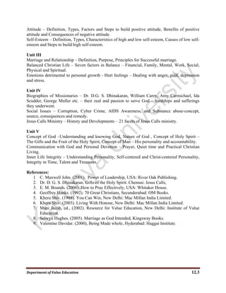 Department of Value Education  12.3 
Attitude – Definition, Types, Factors and Steps to build positive attitude, Benefits of positive
attitude and Consequences of negative attitude.
Self-Esteem – Definition, Types, Characteristics of high and low self-esteem, Causes of low self-
esteem and Steps to build high self-esteem.
Unit III
Marriage and Relationship – Definition, Purpose, Principles for Successful marriage.
Balanced Christian Life – Seven factors in Balance – Financial, Family, Mental, Work, Social,
Physical and Spiritual.
Emotions detrimental to personal growth - Hurt feelings – Dealing with anger, guilt, depression
and stress.
Unit IV
Biographies of Missionaries – Dr. D.G. S. Dhinakaran, William Carey, Amy Carmichael, Ida
Scudder, George Muller etc. – their zeal and passion to serve God – hardships and sufferings
they underwent.
Social Issues – Corruption, Cyber Crime, AIDS Awareness, and Substance abuse-concept,
source, consequences and remedy.
Jesus Calls Ministry – History and Developments – 21 facets of Jesus Calls ministry.
Unit V
Concept of God –Understanding and knowing God, Nature of God , Concept of Holy Spirit –
The Gifts and the Fruit of the Holy Spirit, Concept of Man – His personality and accountability.
Communication with God and Personal Devotion – Prayer, Quiet time and Practical Christian
Living.
Inner Life Integrity – Understanding Personality, Self-centered and Christ-centered Personality,
Integrity in Time, Talent and Treasures.
References:
1 C. Maxwell John. (2001). Power of Leadership, USA: River Oak Publishing.
2. Dr. D. G. S. Dhinakaran. Gifts of the Holy Spirit. Chennai: Jesus Calls,
3. E. M. Bounds. (2006). How to Pray Effectively, USA: Whitaker House.
4. Geoffrey Hanks. (1992). 70 Great Christians, Secunderabad: OM Books.
5. Khera Shiv. (1988). You Can Win, New Delhi: Mac Millan India Limited.
6. Khera Shiv. (2003). Living With Honour, New Delhi: Mac Millan India Limited.
7. Mani Jacob, ed., (2002). Resource for Value Education, New Delhi: Institute of Value
Education.
8. Selwyn Hughes. (2005). Marriage as God Intended, Kingsway Books.
9. Valentine Davidar. (2000), Being Made whole, Hyderabad: Haggai Institute.
 