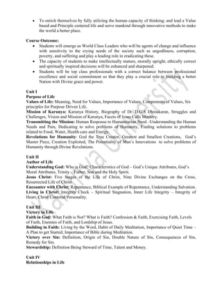  
 
• To enrich themselves by fully utilizing the human capacity of thinking; and lead a Value
based and Principle centered life and serve mankind through innovative methods to make
the world a better place.  
                      
Course Outcome:
• Students will emerge as World Class Leaders who will be agents of change and influence
with sensitivity to the crying needs of the society such as ungodliness, corruption,
poverty, and suffering and play a leading role in eradicating these.
• The capacity of students to make intellectually mature, morally upright, ethically correct
and spiritually inspired decisions will be enhanced and sharpened.
• Students will be top class professionals with a correct balance between professional
excellence and social commitment so that they play a crucial role in building a better
Nation with Divine grace and power.
Unit I
Purpose of Life
Values of Life: Meaning, Need for Values, Importance of Values, Components of Values, Six
principles for Purpose Driven Life.
Mission of Karunya: Karunya History, Biography of Dr. D.G.S Dhinakaran, Struggles and
Challenges, Vision and Mission of Karunya, Facets of Jesus Calls Ministry.
Transmitting the Mission: Human Response to Humanitarian Need –Understanding the Human
Needs and Pain, Dedicating to solve problems of Humanity, Finding solutions to problems
related to Food, Water, Health care and Energy.
Revelations for Humanity: God the True Creator, Greatest and Smallest Creations, God’s
Master Piece, Creation Exploited, The Potentiality of Man’s Innovations to solve problems of
Humanity through Divine Revelations.
Unit II
Author of Life
Understanding God: Who is God? Characteristics of God – God’s Unique Attributes, God’s
Moral Attributes, Trinity – Father, Son and the Holy Spirit.
Jesus Christ: Five Stages of the Life of Christ, Nine Divine Exchanges on the Cross,
Resurrected Life of Christ
Encounter with Christ: Repentance, Biblical Example of Repentance, Understanding Salvation.
Living in Christ: Integrity Check – Spiritual Stagnation, Inner Life Integrity – Integrity of
Heart, Christ Centered Personality.
Unit III
Victory in Life
Faith in God: What Faith is Not? What is Faith? Confession & Faith, Exercising Faith, Levels
of Faith, Enemies of Faith, and Lordship of Jesus.
Building in Faith: Living by the Word, Habit of Daily Meditation, Importance of Quiet Time –
A Plan to get Started, Importance of Bible during Meditation.
Victory over Sin: Definition, Origin of Sin, Double Nature of Sin, Consequences of Sin,
Remedy for Sin.
Stewardship: Definition Being Steward of Time, Talent and Money.
Unit IV
Relationships in Life
 