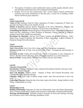  
 
• The capacity of students to make intellectually mature, morally upright, ethically correct
and spiritually inspired decisions will be enhanced and sharpened.
• Students will be top class professionals with a correct balance between professional
excellence and social commitment so that they play a crucial role in building a better
Nation with Divine grace and power.
Unit I
Vision Centered Life
Values of Life: Meaning, Need for Values, Importance of Values, Components of Values, Six
principles for Purpose Driven Life. Parables for Life.
Mission of Karunya: Karunya History, Biography of Dr. D.G.S Dhinakaran, Struggles and
Challenges, Vision and Mission of Karunya, Facets of Jesus Calls Ministry.
Transmitting the Mission: Human Response to Humanitarian Need –Understanding the Human
Needs and Pain, Dedicating to Solve Problems of Humanity, Finding Solutions to Problems
related to Food, Water, Health Care and Energy.
Revelations for Humanity: God the True Creator, Greatest and Smallest Creations, God’s
Master Piece, Creation Exploited, The Potentiality of Man’s Innovations to Solve Problems of
Humanity through Divine Revelations.
Unit II
God Centered Life
God’s View of Life: Life is Test, Life is Trust, and Life is a Temporary Assignment.
Setbacks in Life: Lust of Flesh, Lust of Eyes, Pride of Life – Consequences and Principles to
Overcome.
Sacredness in Life: Visible and Invisible Life, Vitality of Sacredness in Life, Eradication of
Worries, Benefits of God’s Blessings, Purity of Thought and Deed, Love and Compassion.
Heroes of Faith: George Muller, William Carey, Mother Theresa, Ida Scudder.
Unit III
Character Focused Life
Introduction: Definition, Character Values, Character Development, Results of having a Good
Character, Pillars of Character.
Inner Life Integrity: Integrity Check – Integrity of Heart, Self Centered Personality, God
Centered Personality, Dealing with Ego.
Character Study: Life study of Daniel, Joseph, Esther– their Zeal and Passion to Serve the
Lord.
Cultivating Character: Being the Salt of the Earth, Light of the World – Being Faithful in Little
Things. Accountability in Living.
Unit IV
Relationships in Life
Building Relationship: Importance & Need for Relationship, Issues that Hinder Relationship,
Ways to Improve Relationship, Dealing with emotions in relationship, Celebrating Relationship.
Marriage and Relationship: Definition, Purpose, Principles for Successful marriage, Selecting
the Life Partner, God’s Will in Marriage, Boundaries of Sex.
 