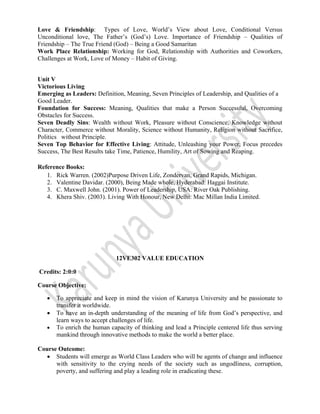  
 
Love & Friendship: Types of Love, World’s View about Love, Conditional Versus
Unconditional love, The Father’s (God’s) Love. Importance of Friendship – Qualities of
Friendship – The True Friend (God) – Being a Good Samaritan
Work Place Relationship: Working for God, Relationship with Authorities and Coworkers,
Challenges at Work, Love of Money – Habit of Giving.
Unit V
Victorious Living
Emerging as Leaders: Definition, Meaning, Seven Principles of Leadership, and Qualities of a
Good Leader.
Foundation for Success: Meaning, Qualities that make a Person Successful, Overcoming
Obstacles for Success.
Seven Deadly Sins: Wealth without Work, Pleasure without Conscience, Knowledge without
Character, Commerce without Morality, Science without Humanity, Religion without Sacrifice,
Politics without Principle.
Seven Top Behavior for Effective Living: Attitude, Unleashing your Power, Focus precedes
Success, The Best Results take Time, Patience, Humility, Art of Sowing and Reaping.
Reference Books:
1. Rick Warren. (2002)Purpose Driven Life, Zondervan, Grand Rapids, Michigan.
2. Valentine Davidar. (2000), Being Made whole, Hyderabad: Haggai Institute.
3. C. Maxwell John. (2001). Power of Leadership, USA: River Oak Publishing.
4. Khera Shiv. (2003). Living With Honour, New Delhi: Mac Millan India Limited.
12VE302 VALUE EDUCATION
Credits: 2:0:0
Course Objective:
• To appreciate and keep in mind the vision of Karunya University and be passionate to
transfer it worldwide.
• To have an in-depth understanding of the meaning of life from God’s perspective, and
learn ways to accept challenges of life.
• To enrich the human capacity of thinking and lead a Principle centered life thus serving
mankind through innovative methods to make the world a better place.  
                        
Course Outcome:
• Students will emerge as World Class Leaders who will be agents of change and influence
with sensitivity to the crying needs of the society such as ungodliness, corruption,
poverty, and suffering and play a leading role in eradicating these.
 