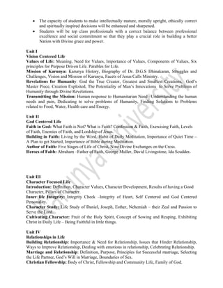  
 
• The capacity of students to make intellectually mature, morally upright, ethically correct
and spiritually inspired decisions will be enhanced and sharpened.
• Students will be top class professionals with a correct balance between professional
excellence and social commitment so that they play a crucial role in building a better
Nation with Divine grace and power.
Unit I
Vision Centered Life
Values of Life: Meaning, Need for Values, Importance of Values, Components of Values, Six
principles for Purpose Driven Life. Parables for Life.
Mission of Karunya: Karunya History, Biography of Dr. D.G.S Dhinakaran, Struggles and
Challenges, Vision and Mission of Karunya, Facets of Jesus Calls Ministry.
Revelations for Humanity: God the True Creator, Greatest and Smallest Creations, God’s
Master Piece, Creation Exploited, The Potentiality of Man’s Innovations to Solve Problems of
Humanity through Divine Revelations.
Transmitting the Mission: Human response to Humanitarian Need –Understanding the human
needs and pain, Dedicating to solve problems of Humanity, Finding Solutions to Problems
related to Food, Water, Health care and Energy.
Unit II
God Centered Life
Faith in God: What Faith is Not? What is Faith? Confession & Faith, Exercising Faith, Levels
of Faith, Enemies of Faith, and Lordship of Jesus.
Building in Faith: Living by the Word, Habit of Daily Meditation, Importance of Quiet Time –
A Plan to get Started, Importance of Bible during Meditation.
Author of Faith: Five Stages of Life of Christ, Nine Divine Exchanges on the Cross.
Heroes of Faith: Abraham –Father of Faith, George Muller, David Livingstone, Ida Scudder.
Unit III
Character Focused Life
Introduction: Definition, Character Values, Character Development, Results of having a Good
Character, Pillars of Character.
Inner life Integrity: Integrity Check –Integrity of Heart, Self Centered and God Centered
Personality.
Character Study: Life Study of Daniel, Joseph, Esther, Nehemiah – their Zeal and Passion to
Serve the Lord.
Cultivating Character: Fruit of the Holy Spirit, Concept of Sowing and Reaping, Exhibiting
Christ in Daily Life – Being Faithful in little things.
Unit IV
Relationships in Life
Building Relationship: Importance & Need for Relationship, Issues that Hinder Relationship,
Ways to Improve Relationship, Dealing with emotions in relationship, Celebrating Relationship.
Marriage and Relationship: Definition, Purpose, Principles for Successful marriage, Selecting
the Life Partner, God’s Will in Marriage, Boundaries of Sex.
Christian Fellowship: Body of Christ, Fellowship and Community Life, Family of God.
 