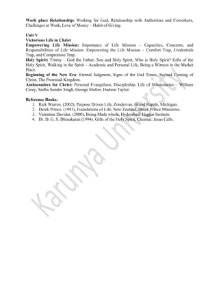 
 
Work place Relationship: Working for God, Relationship with Authorities and Coworkers,
Challenges at Work, Love of Money – Habit of Giving.
Unit V
Victorious Life in Christ
Empowering Life Mission: Importance of Life Mission – Capacities, Concerns, and
Responsibilities of Life Mission. Empowering the Life Mission – Comfort Trap, Credentials
Trap, and Compromise Trap.
Holy Spirit: Trinity – God the Father, Son and Holy Spirit, Who is Holy Spirit? Gifts of the
Holy Spirit, Walking in the Spirit – Academic and Personal Life, Being a Witness in the Market
Place.
Beginning of the New Era: Eternal Judgment, Signs of the End Times, Second Coming of
Christ, The Promised Kingdom.
Ambassadors for Christ: Personal Evangelism, Discipleship, Life of Missionaries – William
Carey, Sadhu Sunder Singh, George Muller, Hudson Taylor.
Reference Books:
1. Rick Warren. (2002), Purpose Driven Life, Zondervan, Grand Rapids, Michigan.
2. Derek Prince. (1993), Foundations of Life, New Zealand, Derek Prince Ministries.
3. Valentine Davidar, (2000), Being Made whole, Hyderabad: Haggai Institute.
4. Dr. D. G. S. Dhinakaran (1994). Gifts of the Holy Spirit, Chennai: Jesus Calls.
 
 