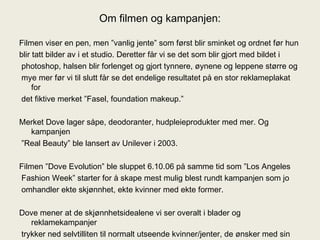 Om filmen og kampanjen: Filmen viser en pen, men ”vanlig jente” som først blir sminket og ordnet før hun blir tatt bilder av i et studio. Deretter får vi se det som blir gjort med bildet i photoshop, halsen blir forlenget og gjort tynnere, øynene og leppene større og mye mer før vi til slutt får se det endelige resultatet på en stor reklameplakat for det fiktive merket ”Fasel, foundation makeup.” Merket Dove lager såpe, deodoranter, hudpleieprodukter med mer. Og kampanjen ” Real Beauty” ble lansert av Unilever i 2003. Filmen ”Dove Evolution” ble sluppet 6.10.06 på samme tid som ”Los Angeles Fashion Week” starter for å skape mest mulig blest rundt kampanjen som jo omhandler ekte skjønnhet, ekte kvinner med ekte former. Dove mener at de skjønnhetsidealene vi ser overalt i blader og reklamekampanjer trykker ned selvtilliten til normalt utseende kvinner/jenter, de ønsker med sin kampanje å vise hva ekte skjønnhet er, i alle fasonger, størrelser og aldre.  
