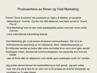 Produsentene av filmen og Viral Marketing. Filmen ”Dove Evolution” ble produsert av Ogilvy & Mather, et canadisk reklamebyrå i Toronto. Og den har blitt belønnet med blant annet to ”Grand Prix of Viral Marketing” som er den mest prestisjefylte prisen man kan vinne under Cannes Lions International Advertising festival. Viral Marketing går ut på person-til-person kommunikasjon. Det vil si en forbrukerdrevet spredning av en videosnutt, tekst, reklamekampanje o.l. En forbruker sender en lenke eller selve innholdet til en venn som igjen sender budskapet videre, dermed blir kommunikasjonen mer personlig enn hvis det hadde vært et firma eller en talsperson som skulle spre budskapet rundt om i verden. Jeg syntes denne formen for markedsføring er helt genial,  jeg selv setter mye mer pris på et tips fra en venn enn å bli presset på diverse kampanjer og produkter av Tv eller blader. 