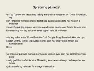 Spredning på nettet. På YouTube er det lastet opp veldig mange like versjoner av ”Dove Evolution”, og den ”orginale” filmen som ble lastet opp på utgivelsesdato har nesten 8 millioner views. Og når jeg regner sammen antall seere på de seks første filmene som kommer opp når jeg søker er tallet oppe i hele 18 millioner. Hvis jeg søker etter ”Dove Evolution” på Google Blog Search dukker det opp nesten 70 000 lenker til privatpersoner som har skrevet om filmen og kampanjen til Dove. Når man ser på hvor mange mennesker verden over som har sett filmen viser dette veldig godt hvor effektiv Viral Marketing kan være så lenge budskapet er en smule sjokkerende og relevant for mange mennesker. 