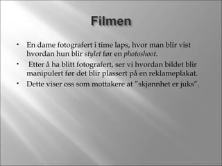 En dame fotografert i time laps, hvor man blir vist hvordan hun blir  stylet  før en  photoshoot . Etter å ha blitt fotografert, ser vi hvordan bildet blir manipulert før det blir plassert på en reklameplakat.  Dette viser oss som mottakere at ”skjønnhet er juks”. 