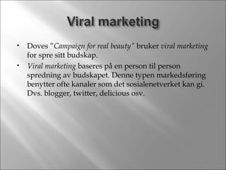 Doves ” Campaign for real beauty”  bruker  viral marketing  for spre sitt budskap. Viral marketing  baseres på en person til person spredning av budskapet. Denne typen markedsføring benytter ofte kanaler som det sosialenetverket kan gi. Dvs. blogger, twitter, delicious osv. 