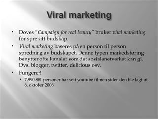 Doves ” Campaign for real beauty”  bruker  viral marketing  for spre sitt budskap. Viral marketing  baseres på en person til person spredning av budskapet. Denne typen markedsføring benytter ofte kanaler som det sosialenetverket kan gi. Dvs. blogger, twitter, delicious osv. Fungerer! 7,990,801 personer har sett youtube filmen siden den ble lagt ut 6. oktober 2006 