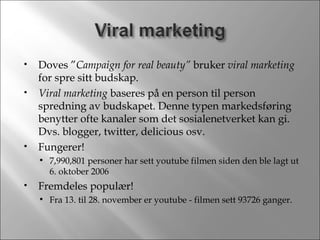 Doves ” Campaign for real beauty”  bruker  viral marketing  for spre sitt budskap. Viral marketing  baseres på en person til person spredning av budskapet. Denne typen markedsføring benytter ofte kanaler som det sosialenetverket kan gi. Dvs. blogger, twitter, delicious osv. Fungerer! 7,990,801 personer har sett youtube filmen siden den ble lagt ut 6. oktober 2006 Fremdeles populær! Fra 13. til 28. november er youtube - filmen sett 93726 ganger. 
