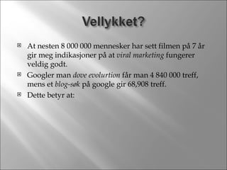 At nesten 8 000 000 mennesker har sett filmen på 7 år gir meg indikasjoner på at  viral marketing  fungerer veldig godt. Googler man  dove evolurtion  får man 4 840 000 treff, mens et  blog-søk  på google gir 68,908 treff. Dette betyr at: 