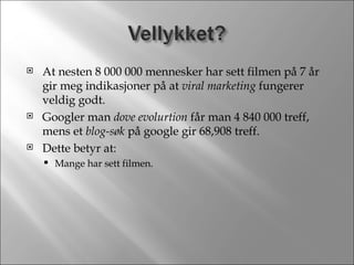 At nesten 8 000 000 mennesker har sett filmen på 7 år gir meg indikasjoner på at  viral marketing  fungerer veldig godt. Googler man  dove evolurtion  får man 4 840 000 treff, mens et  blog-søk  på google gir 68,908 treff. Dette betyr at: Mange har sett filmen. 