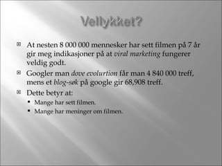 At nesten 8 000 000 mennesker har sett filmen på 7 år gir meg indikasjoner på at  viral marketing  fungerer veldig godt. Googler man  dove evolurtion  får man 4 840 000 treff, mens et  blog-søk  på google gir 68,908 treff. Dette betyr at: Mange har sett filmen. Mange har meninger om filmen. 