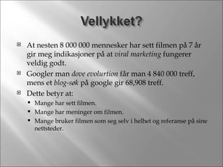 At nesten 8 000 000 mennesker har sett filmen på 7 år gir meg indikasjoner på at  viral marketing  fungerer veldig godt. Googler man  dove evolurtion  får man 4 840 000 treff, mens et  blog-søk  på google gir 68,908 treff. Dette betyr at: Mange har sett filmen. Mange har meninger om filmen. Mange bruker filmen som seg selv i helhet og referanse på sine nettsteder. 