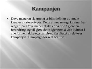 Dove mener at skjønnhet er blitt definert av smale kanaler av stereotyper. Dette er noe mange kvinner har reagert på. Dove mener at det er på tide å gjøre en forandring, og vil gjøre dette igjennom å vise kvinner i alle former, aldre og størrelser. Resultatet av dette er kampanjen ”Campaign for real beauty”. 