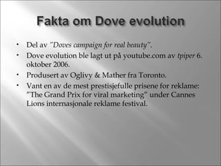 Del av  ”Doves campaign for real beauty”. Dove evolution ble lagt ut på youtube.com av  tpiper  6. oktober 2006. Produsert av Oglivy & Mather fra Toronto. Vant en av de mest prestisjefulle prisene for reklame: ”The Grand Prix for viral marketing” under Cannes Lions internasjonale reklame festival. 