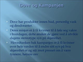 Dove har produkter innen hud, personlig vask og deodoranter.  Deres misjon er å få kvinner til å føle seg vakre i hverdagen, dette ønsker de gjøre ved å utvikle dagens stereotype syn på skjønnhet. Hovedtanken bak kampanjen er å få kvinner over hele verden til å endre sitt syn på hva skjønnhet er og stå imot presset om å være tynnere, høyere osv 