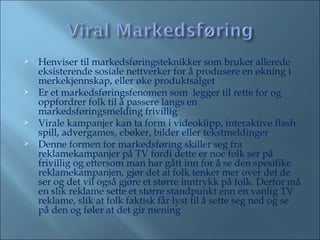 Henviser til markedsføringsteknikker som bruker allerede eksisterende sosiale nettverker for å produsere en økning i merkekjennskap, eller øke produktsalget  Er et markedsføringsfenomen som  legger til rette for og oppfordrer folk til å passere langs en markedsføringsmelding frivillig Virale kampanjer kan ta form i videoklipp, interaktive flash spill, advergames, ebøker, bilder eller tekstmeldinger Denne formen for markedsføring skiller seg fra reklamekampanjer på TV fordi dette er noe folk ser på frivillig og ettersom man har gått inn for å se den spesifike reklamekampanjen, gjør det at folk tenker mer over det de ser og det vil også gjøre et større inntrykk på folk. Derfor må en slik reklame sette et større standpunkt enn en vanlig TV reklame, slik at folk faktisk får lyst til å sette seg ned og se på den og føler at det gir mening 