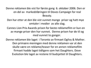 Denne reklamen ble vist for første gang  6. oktober 2006. Den er en del av  markedsføringen til Doves Campaign for real Beauty. Den har etter at den ble vist vunnet mange  priser og hatt mye omtaler i medier  av alle slag. Cannes Lion Prix Awards prisen for beste reklamefilm er kun en av mange priser den har vunnet.  Denne prisen har de til og med vunnet to ganger.  Denne reklamen ble laget  i Toronto av firmaet Ogilvy & Mather. Den primære meningen med denne reklamen var at den skulle være en reklame/teaser for en annen reklamefilm firmaet hadde laget tidligere som het Daughters. Dove Evolution ble laget av restene til budsjettet til Daughters. 
