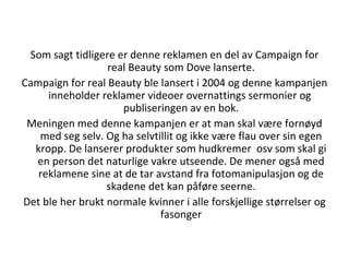 Som sagt tidligere er denne reklamen en del av Campaign for real Beauty som Dove lanserte. Campaign for real Beauty ble lansert i 2004 og denne kampanjen inneholder reklamer videoer overnattings sermonier og  publiseringen av en bok. Meningen med denne kampanjen er at man skal være fornøyd med seg selv. Og ha selvtillit og ikke være flau over sin egen kropp. De lanserer produkter som hudkremer  osv som skal gi en person det naturlige vakre utseende. De mener også med reklamene sine at de tar avstand fra fotomanipulasjon og de skadene det kan påføre seerne. Det ble her brukt normale kvinner i alle forskjellige størrelser og fasonger 
