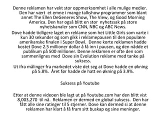 Denne reklamen har vekt stor oppmerksomhet i alle mulige medier. Den har vært  et emne i mange talkshow programmer som blant annet The Ellen DeGeneres Show, The View, og Good Morning America. Den har også blitt en stor  nyhetssak på store nyhetskanaler som CNN, NBC og ABC News. Dove hadde tidligere laget en reklame som het Little Girls som varte i kun 30 sekunder og som gikk i reklamepausen til den populære amerikanske finalen i Super Bowl.  Denne korte reklamen hadde kostet Dove 2.5 millioner dollar å få inn i pausen, og den nådde et publikum på 500 millioner. Denne reklamen er ofte den som sammenlignes med  Dove sin Evolution reklame med tanke på suksess. Ut ifra målinger fra markedet viste det seg at Dove hadde en økning på 5.8%.  Året før hadde de hatt en økning på 3.9%. Suksess på Youtube Etter at denne videoen ble lagt ut på Youtube.com har den blitt vist 8,003,270  til nå.  Reklamen er dermed en global suksess.  Den har fått alle sine ratinger til 5 stjerner. Dove kan dermed si at denne reklamen har klart å få fram sitt buskap og sine meninger. 