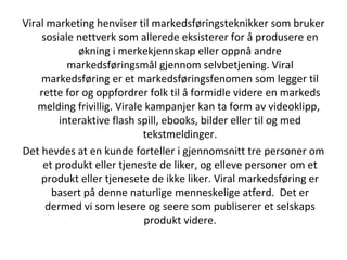 Viral marketing henviser til markedsføringsteknikker som bruker sosiale nettverk som allerede eksisterer for å produsere en økning i merkekjennskap eller oppnå andre markedsføringsmål gjennom selvbetjening. Viral markedsføring er et markedsføringsfenomen som legger til rette for og oppfordrer folk til å formidle videre en markeds melding frivillig. Virale kampanjer kan ta form av videoklipp,  interaktive flash spill, ebooks, bilder eller til og med tekstmeldinger. Det hevdes at en kunde forteller i gjennomsnitt tre personer om et produkt eller tjeneste de liker, og elleve personer om et produkt eller tjenesete de ikke liker. Viral markedsføring er basert på denne naturlige menneskelige atferd.  Det er dermed vi som lesere og seere som publiserer et selskaps produkt videre. 