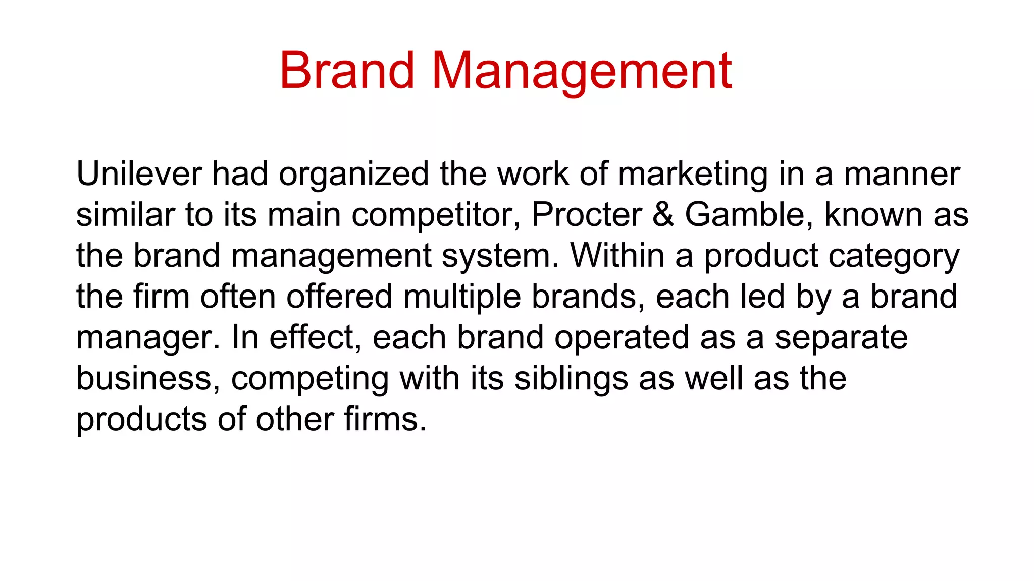 Unilever had organized the work of marketing in a manner
similar to its main competitor, Procter & Gamble, known as
the brand management system. Within a product category
the firm often offered multiple brands, each led by a brand
manager. In effect, each brand operated as a separate
business, competing with its siblings as well as the
products of other firms.
Brand Management
 