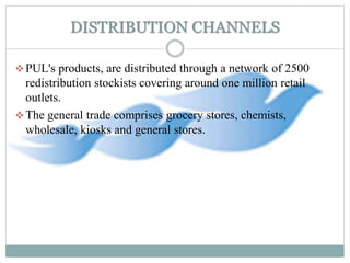 DISTRIBUTION CHANNELS
PUL's products, are distributed through a network of 2500
redistribution stockists covering around one million retail
outlets.
The general trade comprises grocery stores, chemists,
wholesale, kiosks and general stores.
 