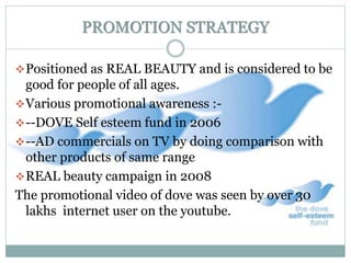 PROMOTION STRATEGY
Positioned as REAL BEAUTY and is considered to be
good for people of all ages.
Various promotional awareness :-
--DOVE Self esteem fund in 2006
--AD commercials on TV by doing comparison with
other products of same range
REAL beauty campaign in 2008
The promotional video of dove was seen by over 30
lakhs internet user on the youtube.
 