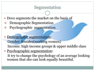 Segmentation
 Dove segments the market on the basis of
 Demographic Segmentation
 Psychographic segmentation
 Demographic segmentation:
Gender: females(working women)
Income: high income groups & upper middle class
 Psychographic segmentation:
It try to change the psychology of an average looking
women that she can look equally beautiful.
 