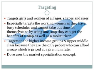 Targeting
 Targets girls and women of all ages, shapes and sizes.
 Especially targets the working women as they have
busy schedules and cannot take out time for
themselves so by using one soap they can get the
benefits of a soap as well as a moisturizer.
 Targets to the higher income groups & upper middle
class because they are the only people who can afford
a soap which is priced at a premium rate.
 Dove uses the market specialization concept.
 