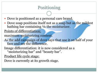 Positioning
 Dove is positioned as a personal care brand.
 Dove soap positions itself not as a soap but as the mildest
bathing bar containing ¼ the moisturizer.
Points of differentiation:
maximum moisturizing content.
As the add campaign of dove says that use it on half of your
face and see the difference.
Image differentiation: it is now considered as a
“moisturizing bar” and “beauty bar”.
Product life cycle stage:
Dove is currently at its growth stage.
 