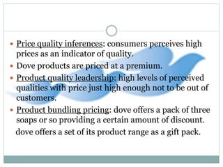  Price quality inferences: consumers perceives high
prices as an indicator of quality.
 Dove products are priced at a premium.
 Product quality leadership: high levels of perceived
qualities with price just high enough not to be out of
customers.
 Product bundling pricing: dove offers a pack of three
soaps or so providing a certain amount of discount.
dove offers a set of its product range as a gift pack.
 