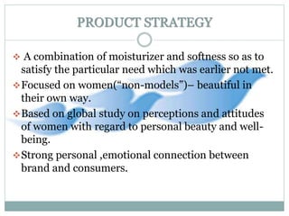 PRODUCT STRATEGY
 A combination of moisturizer and softness so as to
satisfy the particular need which was earlier not met.
Focused on women(“non-models”)– beautiful in
their own way.
Based on global study on perceptions and attitudes
of women with regard to personal beauty and well-
being.
Strong personal ,emotional connection between
brand and consumers.
 