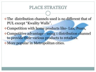 PLACE STRATEGY
The distribution channels used is no different that of
PUL except “Kwality Walls”.
Competition with home products like- Lux, Pears,
Competitive advantage– using 1 distribution channel
to provide their various products to retailers.
More popular in Metropolitan cities.
 