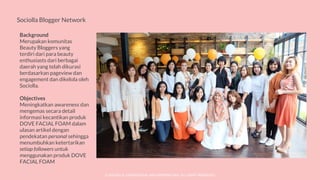 © SOCIOLLA. CONFIDENTIAL AND PROPRIETARY. ALL RIGHT RESERVED
Sociolla Blogger Network
Background
Merupakan komunitas
Beauty Bloggers yang
terdiri dari para beauty
enthusiasts dari berbagai
daerah yang telah dikurasi
berdasarkan pageview dan
engagement dan dikelola oleh
Sociolla.
Objectives
Meningkatkan awareness dan
mengemas secara detail
informasi kecantikan produk
DOVE FACIAL FOAM dalam
ulasan artikel dengan
pendekatan personal sehingga
menumbuhkan ketertarikan
setiap followers untuk
menggunakan produk DOVE
FACIAL FOAM
 