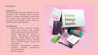 Sociolla Box
Background
Sociolla memiliki lebih dari 5,000 SKU produk
kecantikan dari berbagai brand partners.
Untuk itu Sociolla menciptakan subscription
box sebagai akses yang mudah bagi para
customer untuk menjadi the first trialist of
DOVE FACIAL FOAM’s product
The Objectives
● Exclusivity Access. Customer menjadi
orang yang pertama tahu produk
terbaru dan mencoba produk tersebut
● Product Experience with Element of
Surprise. Menciptakan pengalaman
mencoba produk dengan cara yang
lebih menyenangkan karena dikemas
secara eksklusif seperti special gift
setiap bulan.
● Awareness. Meningkatkan wawasan
customer terhadap pengetahuan
produk lebih dalam
● Repertoire Buying.
© SOCIOLLA. CONFIDENTIAL AND PROPRIETARY. ALL RIGHT RESERVED
 