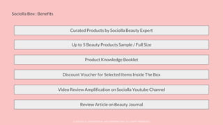 © SOCIOLLA. CONFIDENTIAL AND PROPRIETARY. ALL RIGHT RESERVED
Sociolla Box : Benefits
Curated Products by Sociolla Beauty Expert
Up to 5 Beauty Products Sample / Full Size
Product Knowledge Booklet
Discount Voucher for Selected Items Inside The Box
Video Review Amplification on Sociolla Youtube Channel
Review Article on Beauty Journal
 