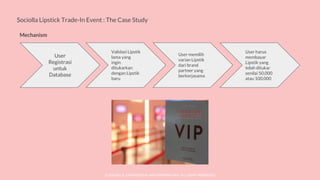 © SOCIOLLA. CONFIDENTIAL AND PROPRIETARY. ALL RIGHT RESERVED
Sociolla Lipstick Trade-In Event : The Case Study
Mechanism
User
Registrasi
untuk
Database
Validasi Lipstik
lama yang
ingin
ditukarkan
dengan Lipstik
baru
User memilih
varian Lipstik
dari brand
partner yang
berkerjasama
User harus
membayar
Lipstik yang
telah ditukar
senilai 50,000
atau 100,000
 
