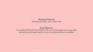 © SOCIOLLA. CONFIDENTIAL AND PROPRIETARY. ALL RIGHT RESERVED
Marketing Objective
Developing Market (Increasing Trial)
Brand Objective
To establish DOVE FACIAL FOAM as the new facial cleanser for young adults
and adults by distinguishing it from an ever growing field of competitor
 