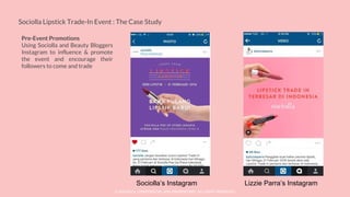 © SOCIOLLA. CONFIDENTIAL AND PROPRIETARY. ALL RIGHT RESERVED
Sociolla Lipstick Trade-In Event : The Case Study
Pre-Event Promotions
Using Sociolla and Beauty Bloggers
Instagram to influence & promote
the event and encourage their
followers to come and trade
Sociolla’s Instagram Lizzie Parra’s Instagram
 