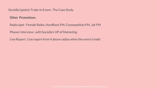 © SOCIOLLA. CONFIDENTIAL AND PROPRIETARY. ALL RIGHT RESERVED
Sociolla Lipstick Trade-In Event : The Case Study
Other Promotions
Radio spot : Female Radio, HardRock FM, Cosmopolitan FM, Jak FM
Phoner Interview : with Sociolla’s VP of Marketing
Live Report : Live report from 4 above radios when the event is held
 
