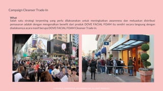 © SOCIOLLA. CONFIDENTIAL AND PROPRIETARY. ALL RIGHT RESERVED
Campaign Cleanser Trade-In
What
Salah satu strategi terpenting yang perlu dilaksanakan untuk meningkatkan awareness dan meluaskan distribusi
pemasaran adalah dengan mengenalkan benefit dari produk DOVE FACIAL FOAM itu sendiri secara langsung dengan
diadakannya acara masif berupa DOVE FACIAL FOAM Cleanser Trade-in.
 
